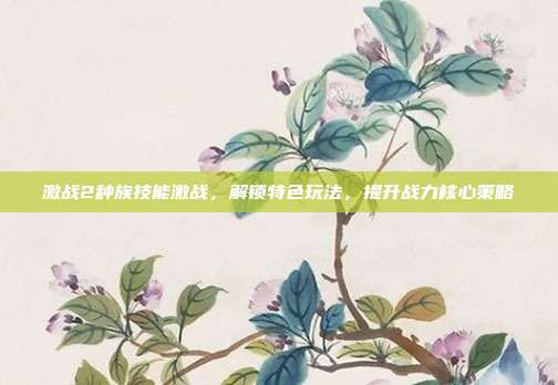 激战2种族技能激战,解锁特色玩法,提升战力核心策略