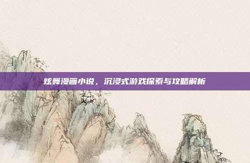 炫舞漫画小说,沉浸式游戏探索与攻略解析