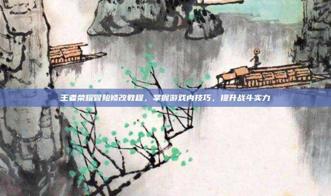 王者荣耀冒险修改教程，掌握游戏内技巧，提升战斗实力