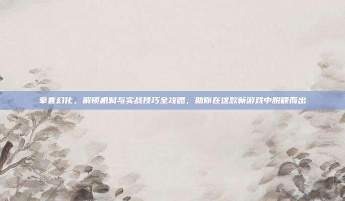 拳套幻化,解锁机制与实战技巧全攻略,助你在这款新游戏中脱颖而出