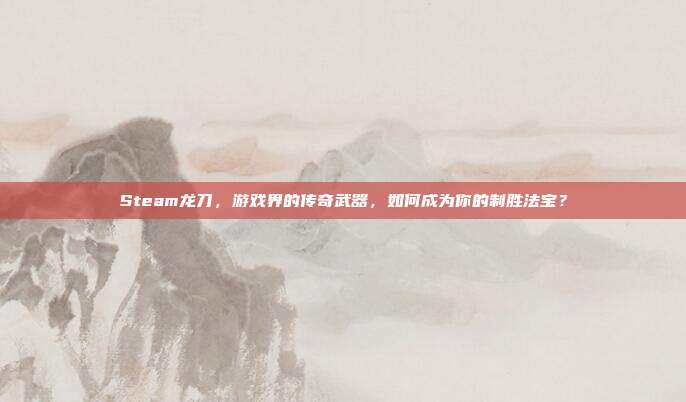 Steam龙刀，游戏界的传奇武器，如何成为你的制胜法宝？