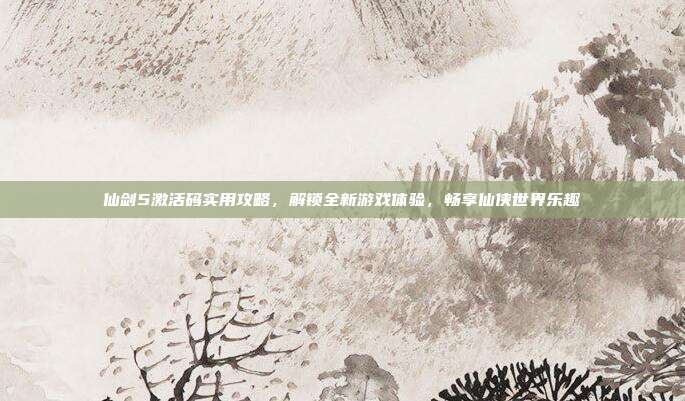 仙剑5激活码实用攻略，解锁全新游戏体验，畅享仙侠世界乐趣
