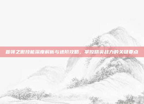 首领之傲技能深度解析与进阶攻略，掌控精英战力的关键要点