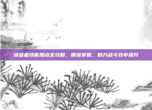 缔造者技能加点全攻略,精准掌握,助力战斗效率提升