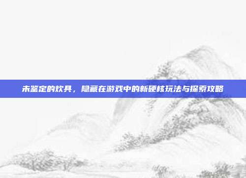 未鉴定的炊具，隐藏在游戏中的新硬核玩法与探索攻略