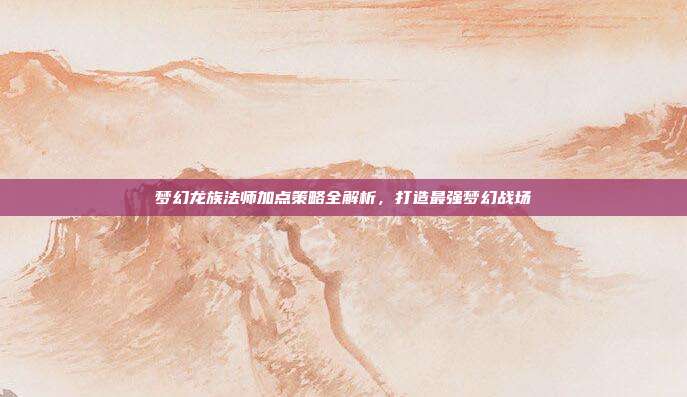 梦幻龙族法师加点策略全解析,打造最强梦幻战场