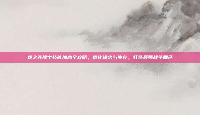 龙之谷战士技能加点全攻略,优化输出与生存,打造最强战斗角色