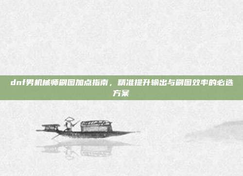 dnf男机械师刷图加点指南,精准提升输出与刷图效率的必选方案
