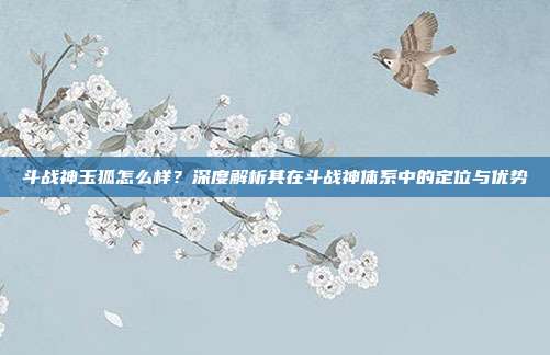 斗战神玉狐怎么样？深度解析其在斗战神体系中的定位与优势