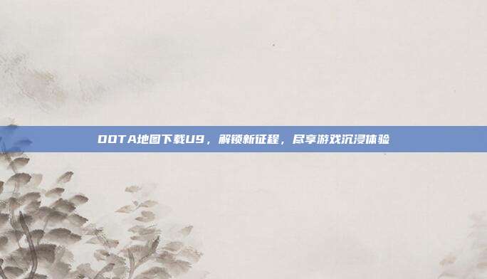 DOTA地图下载U9,解锁新征程,尽享游戏沉浸体验