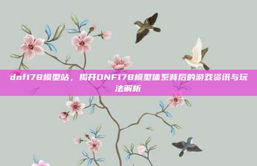 dnf178模型站,揭开DNF178模型体系背后的游戏资讯与玩法解析