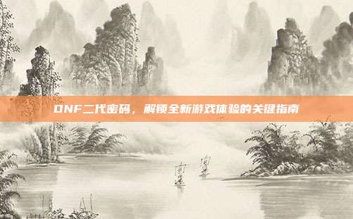 DNF二代密码,解锁全新游戏体验的关键指南