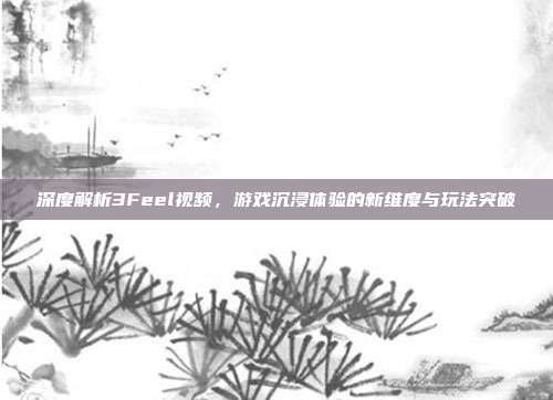 深度解析3Feel视频，游戏沉浸体验的新维度与玩法突破