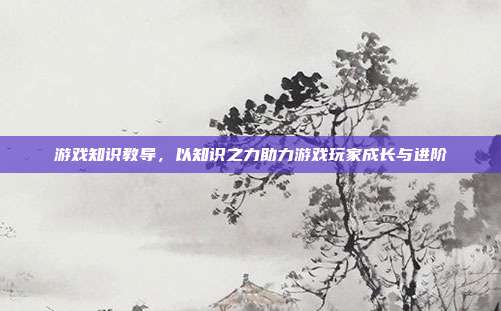 游戏知识教导,以知识之力助力游戏玩家成长与进阶