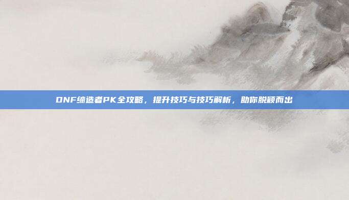 DNF缔造者PK全攻略,提升技巧与技巧解析,助你脱颖而出