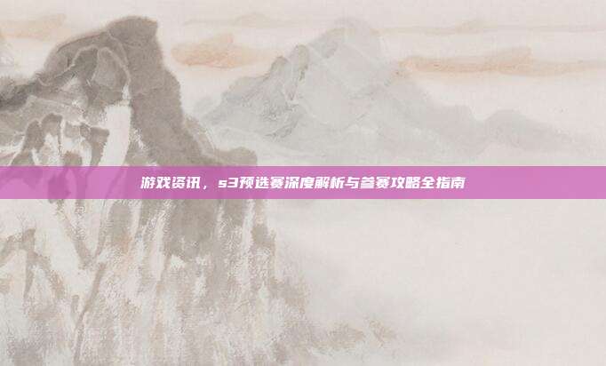 游戏资讯，s3预选赛深度解析与参赛攻略全指南