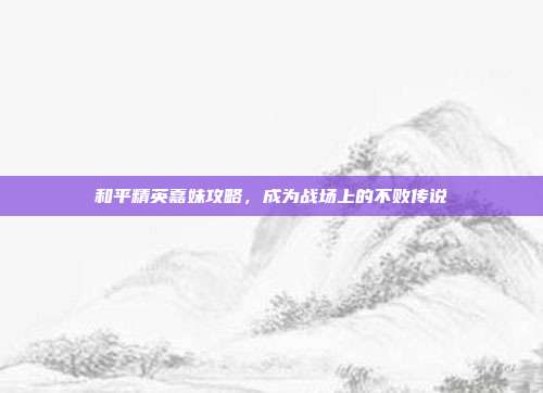 和平精英嘉妹攻略,成为战场上的不败传说