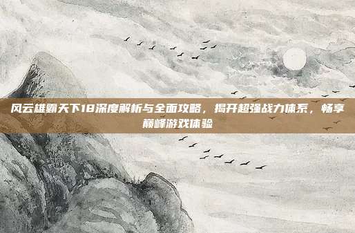 风云雄霸天下18深度解析与全面攻略，揭开超强战力体系，畅享巅峰游戏体验