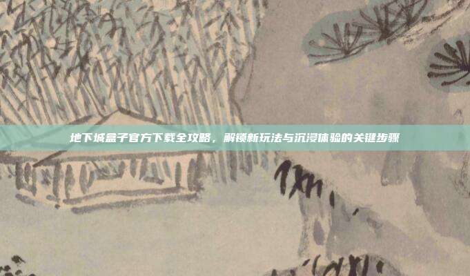 地下城盒子官方下载全攻略,解锁新玩法与沉浸体验的关键步骤