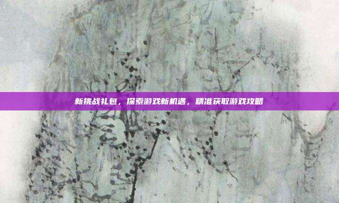 新挑战礼包，探索游戏新机遇，精准获取游戏攻略