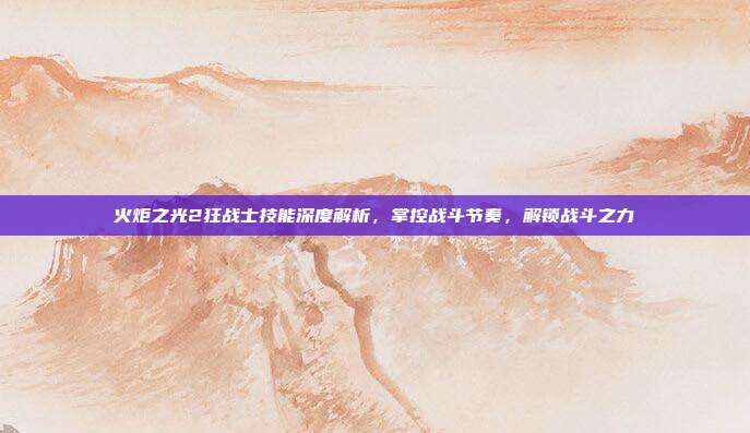 火炬之光2狂战士技能深度解析,掌控战斗节奏,解锁战斗之力