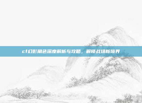 cf幻影角色深度解析与攻略,解锁战场新境界