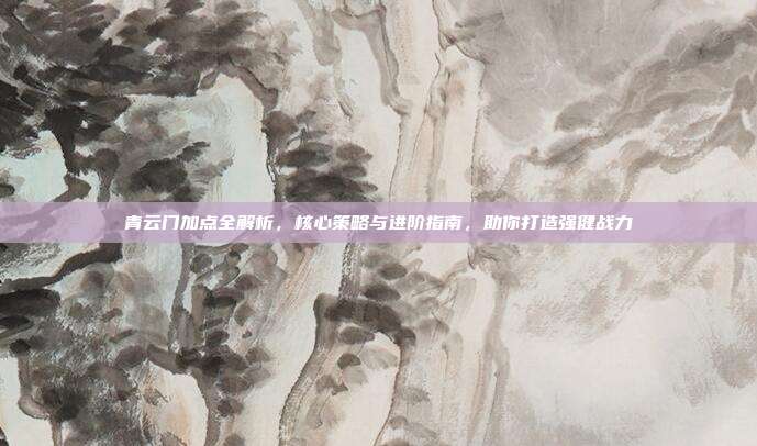 青云门加点全解析,核心策略与进阶指南,助你打造强健战力