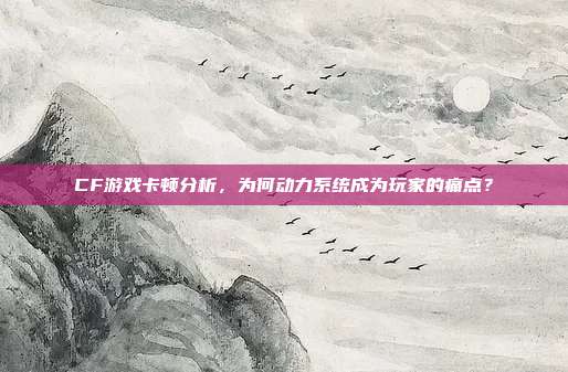 CF游戏卡顿分析,为何动力系统成为玩家的痛点?