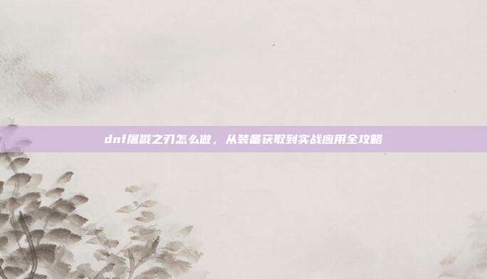 dnf屠戮之刃怎么做,从装备获取到实战应用全攻略