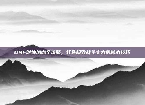 DNF剑神加点全攻略，打造极致战斗实力的核心技巧