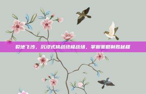 裂地飞沙,沉浸式挑战终极战场,掌握策略制胜秘籍