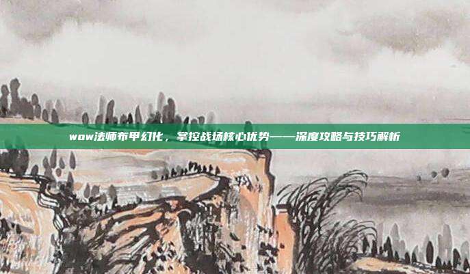 wow法师布甲幻化，掌控战场核心优势——深度攻略与技巧解析
