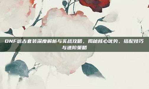 DNF远古套装深度解析与实战攻略，揭秘核心优势、搭配技巧与进阶策略