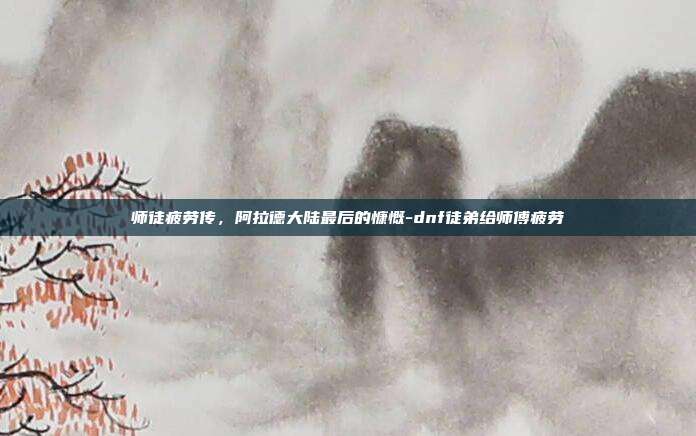 师徒疲劳传，阿拉德大陆最后的慷慨-dnf徒弟给师傅疲劳