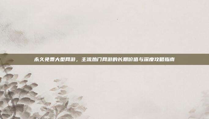 永久免费大型网游,主流热门网游的长期价值与深度攻略指南