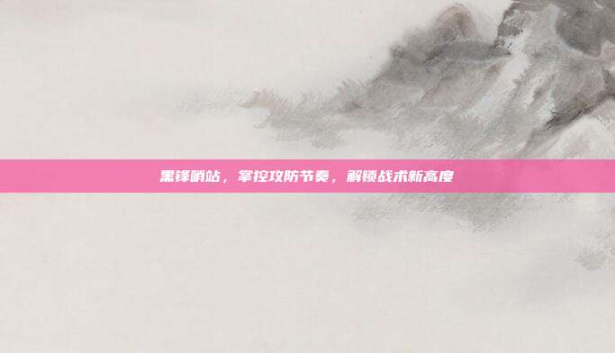 黑锋哨站,掌控攻防节奏,解锁战术新高度