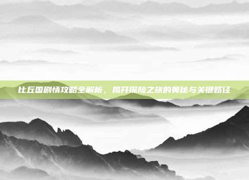 比丘国剧情攻略全解析,揭开探险之旅的奥秘与关键路径