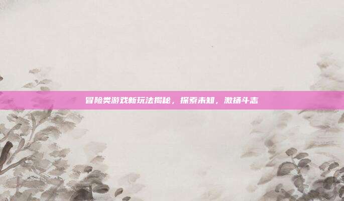 冒险类游戏新玩法揭秘,探索未知,激扬斗志