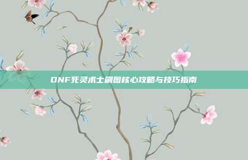 DNF死灵术士刷图核心攻略与技巧指南