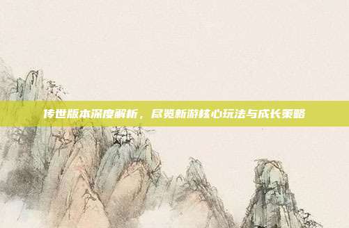 传世版本深度解析,尽览新游核心玩法与成长策略