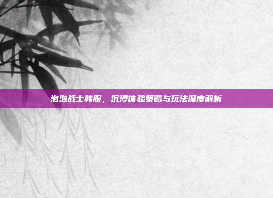 泡泡战士韩服,沉浸体验策略与玩法深度解析