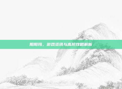 阳阳玛,游戏资讯与高阶攻略解析