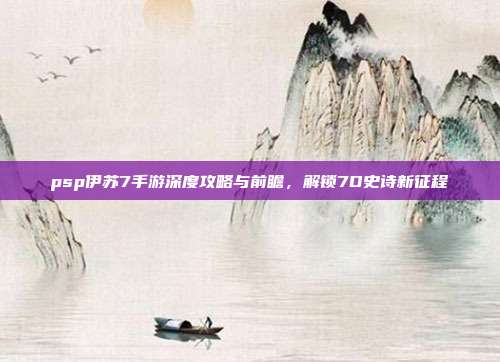 psp伊苏7手游深度攻略与前瞻，解锁7D史诗新征程