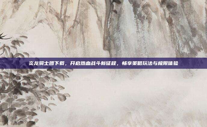 炎龙骑士团下载,开启热血战斗新征程,畅享策略玩法与极限体验