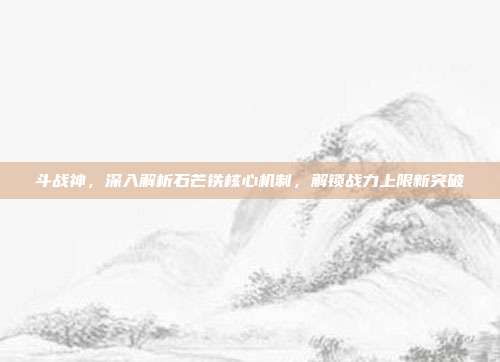 斗战神，深入解析石芒铁核心机制，解锁战力上限新突破