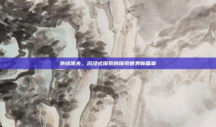 外域渔夫,沉浸式探索的探索世界新篇章