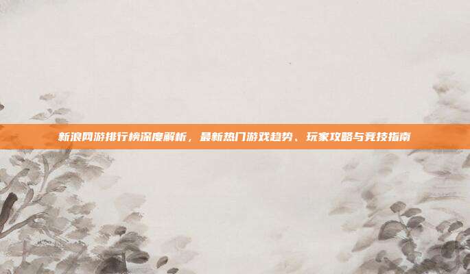 新浪网游排行榜深度解析,最新热门游戏趋势、玩家攻略与竞技指南