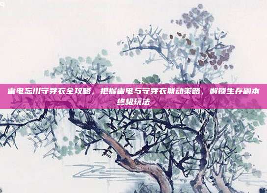 雷电忘川守芽衣全攻略,把握雷电与守芽衣联动策略,解锁生存副本终极玩法