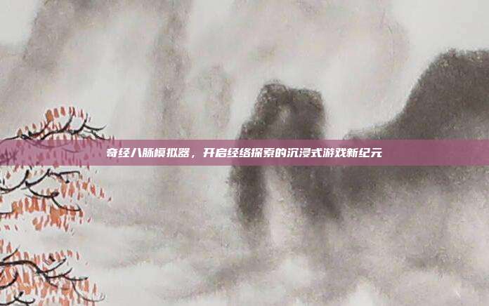 奇经八脉模拟器,开启经络探索的沉浸式游戏新纪元