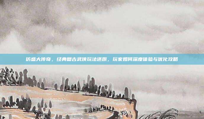 仿盛大传奇，经典复古武侠玩法还原，玩家如何深度体验与优化攻略